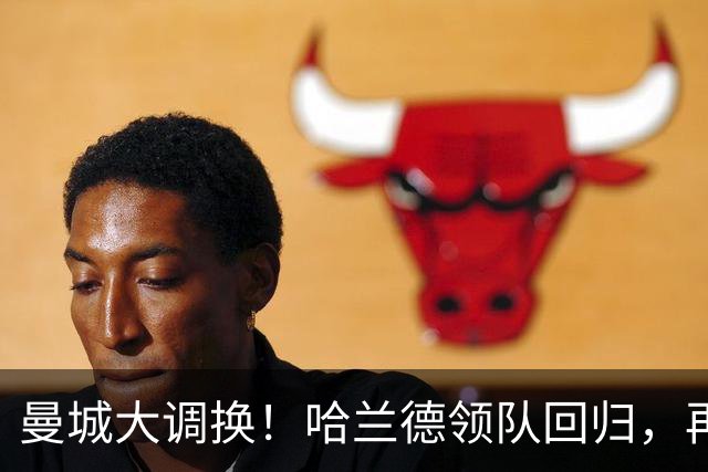 曼城大调换！哈兰德领队回归，再战桑德兰的风云际会